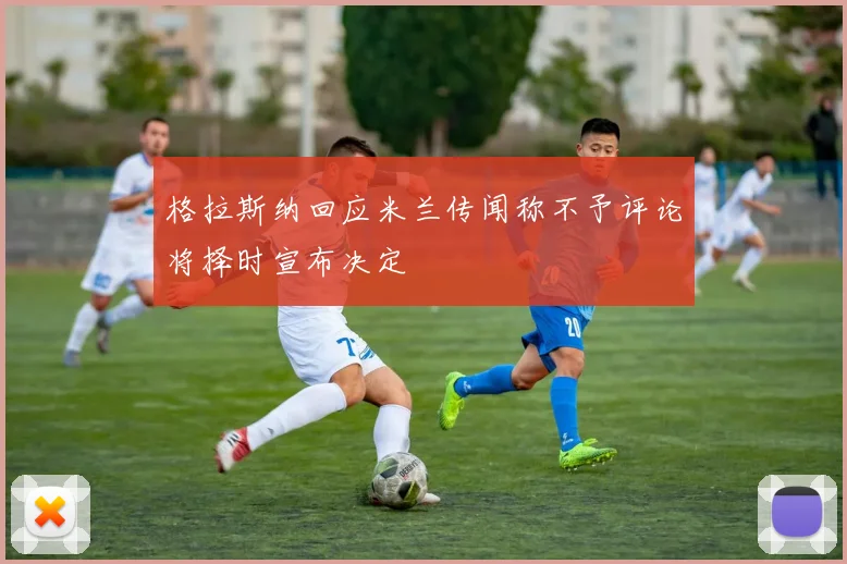 格拉斯纳回应米兰传闻称不予评论将择时宣布决定