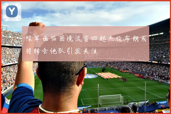 绿军面临困境流言四起杰伦布朗或将转会他队引发关注