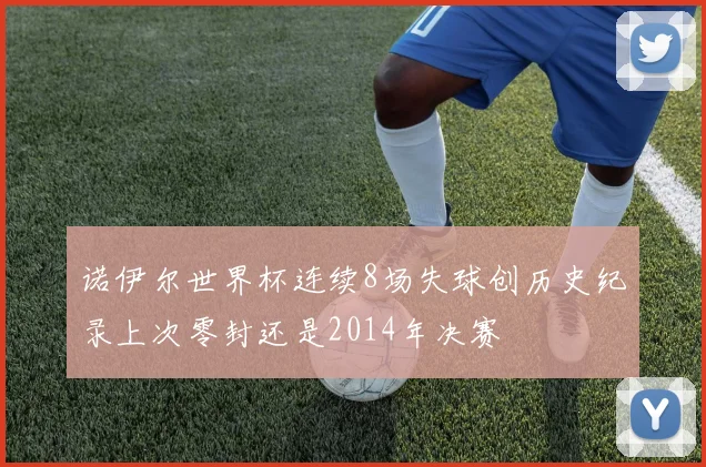 诺伊尔世界杯连续8场失球创历史纪录上次零封还是2014年决赛