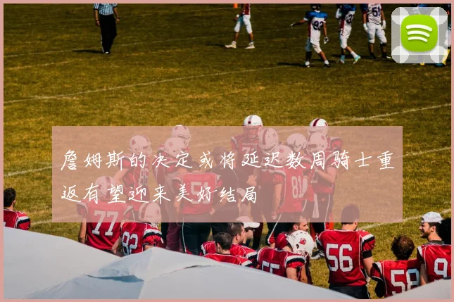 詹姆斯的决定或将延迟数周骑士重返有望迎来美好结局