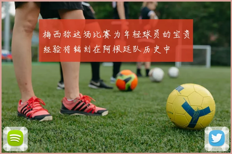 梅西称这场比赛为年轻球员的宝贵经验将铭刻在阿根廷队历史中