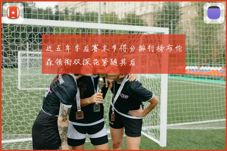 近五年季后赛末节得分排行榜布伦森领衔双探花紧随其后