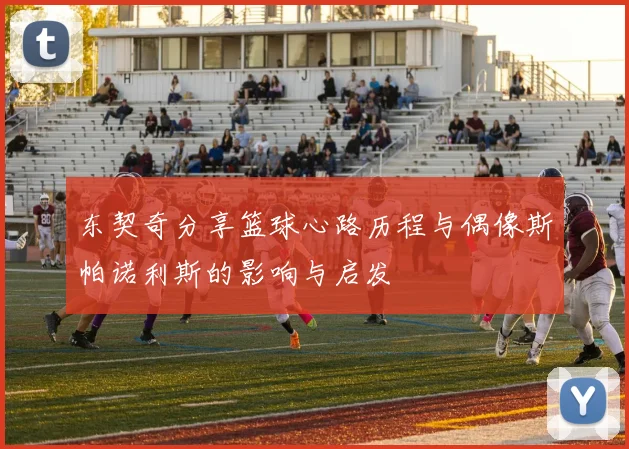东契奇分享篮球心路历程与偶像斯帕诺利斯的影响与启发