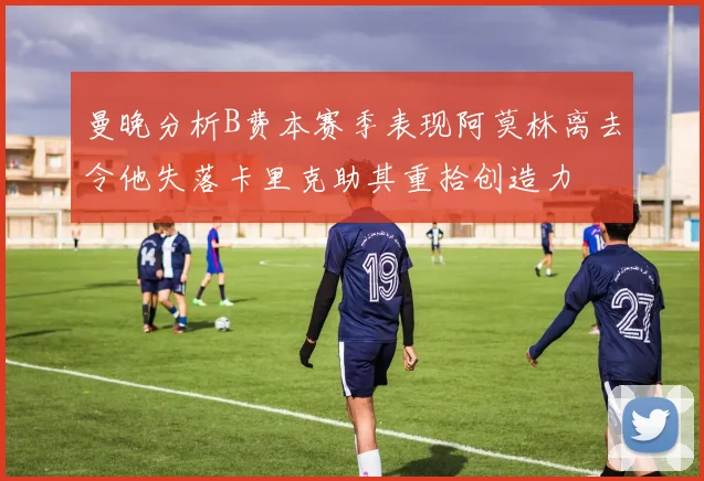 曼晚分析B费本赛季表现阿莫林离去令他失落卡里克助其重拾创造力