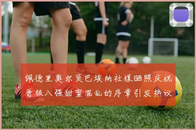 佩德里奥尔莫巴埃纳社媒晒照庆祝晋级八强甜蜜混乱的序章引发热议