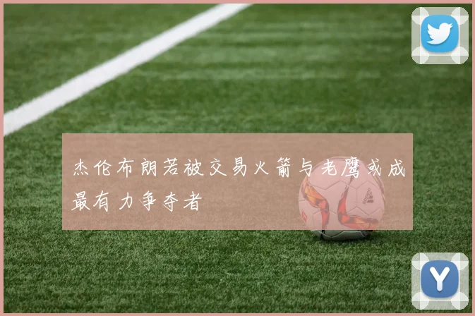 杰伦布朗若被交易火箭与老鹰或成最有力争夺者