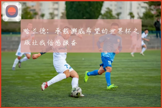 哈兰德：承载挪威希望的世界杯之旅让我倍感振奋