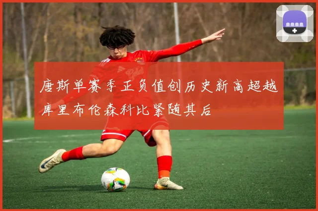 唐斯单赛季正负值创历史新高超越库里布伦森科比紧随其后