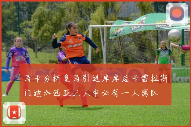 马卡分析皇马引进库库后卡雷拉斯门迪加西亚三人中必有一人离队