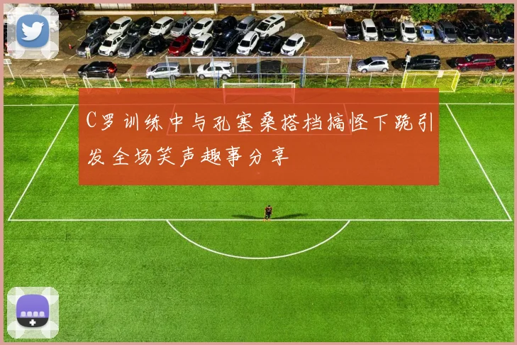 C罗训练中与孔塞桑搭档搞怪下跪引发全场笑声趣事分享