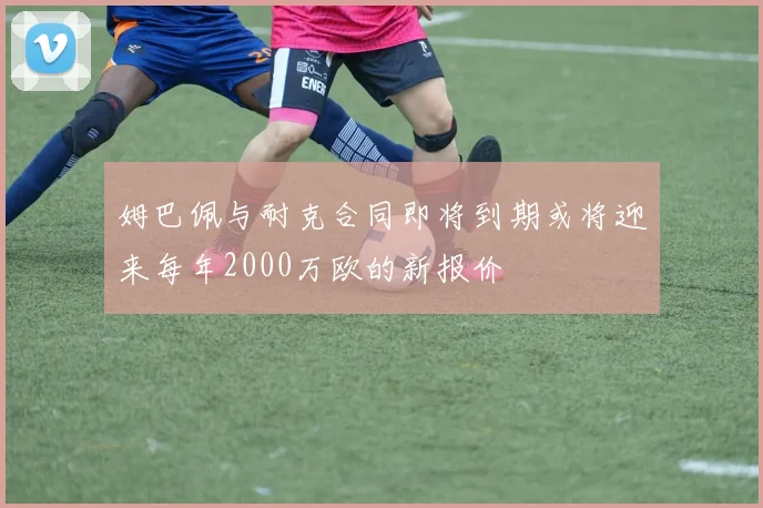 姆巴佩与耐克合同即将到期或将迎来每年2000万欧的新报价