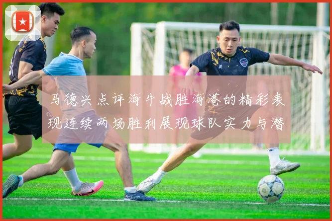 马德兴点评海牛战胜海港的精彩表现连续两场胜利展现球队实力与潜力